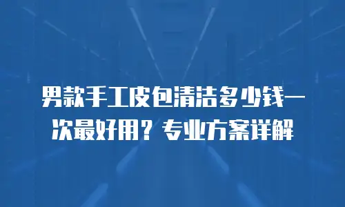 男款手工皮包清洁多少钱一次最好用？专业方案详解