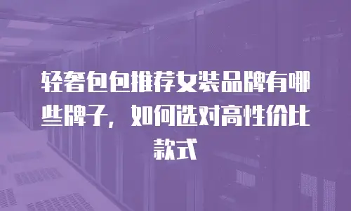 轻奢包包推荐女装品牌有哪些牌子，如何选对高性价比款式