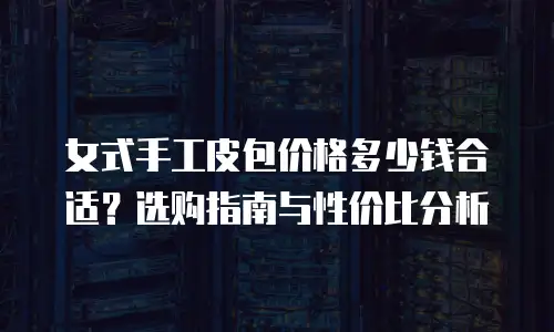 女式手工皮包价格多少钱合适？选购指南与性价比分析