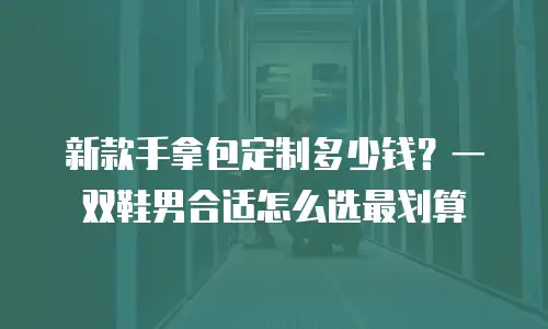 新款手拿包定制多少钱？一双鞋男合适怎么选最划算