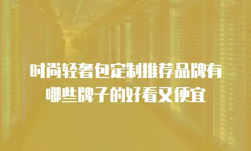 时尚轻奢包定制推荐品牌有哪些牌子的好看又便宜