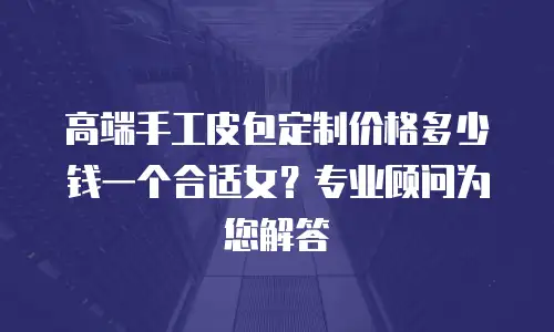 高端手工皮包定制价格多少钱一个合适女？专业顾问为您解答