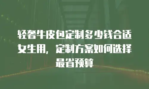 轻奢牛皮包定制多少钱合适女生用，定制方案如何选择最省预算