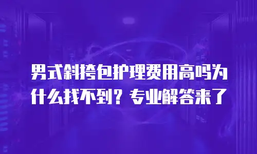 男式斜挎包护理费用高吗为什么找不到？专业解答来了