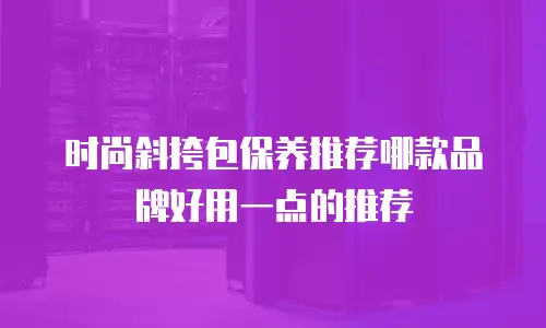时尚斜挎包保养推荐哪款品牌好用一点的推荐