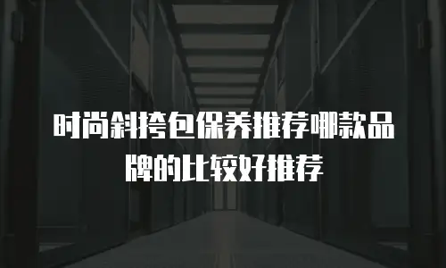 时尚斜挎包保养推荐哪款品牌的比较好推荐