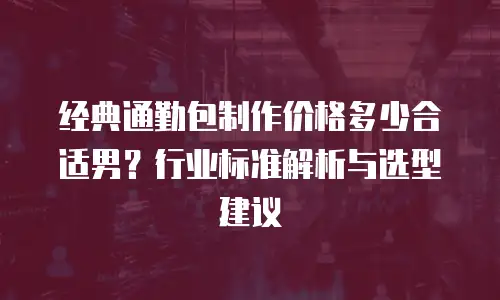 经典通勤包制作价格多少合适男？行业标准解析与选型建议