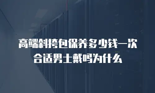 高端斜挎包保养多少钱一次合适男士戴吗为什么