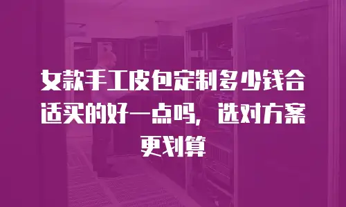 女款手工皮包定制多少钱合适买的好一点吗，选对方案更划算