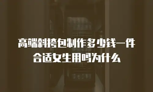 高端斜挎包制作多少钱一件合适女生用吗为什么