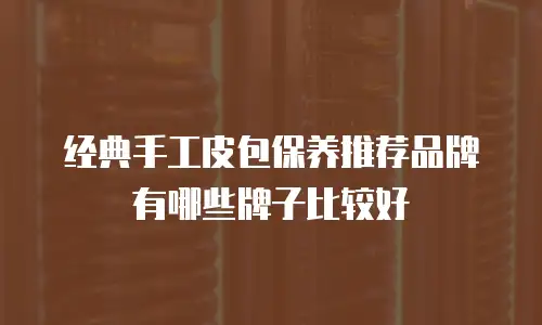 经典手工皮包保养推荐品牌有哪些牌子比较好