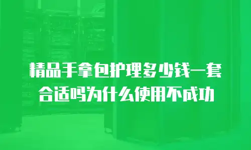 精品手拿包护理多少钱一套合适吗为什么使用不成功