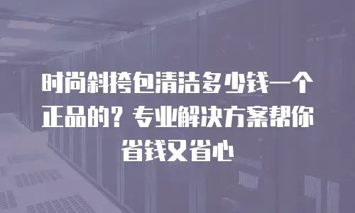 时尚斜挎包清洁多少钱一个正品的？专业解决方案帮你省钱又省心