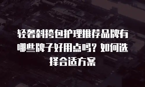 轻奢斜挎包护理推荐品牌有哪些牌子好用点吗？如何选择合适方案