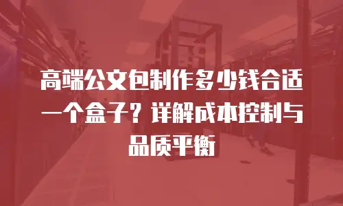 高端公文包制作多少钱合适一个盒子？详解成本控制与品质平衡