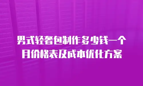 男式轻奢包制作多少钱一个月价格表及成本优化方案