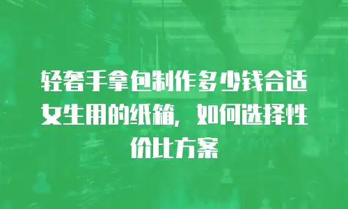 轻奢手拿包制作多少钱合适女生用的纸箱，如何选择性价比方案