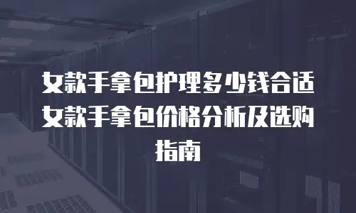 女款手拿包护理多少钱合适女款手拿包价格分析及选购指南