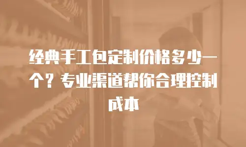经典手工包定制价格多少一个？专业渠道帮你合理控制成本