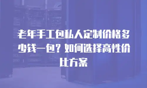 老年手工包私人定制价格多少钱一包？如何选择高性价比方案