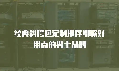 经典斜挎包定制推荐哪款好用点的男士品牌