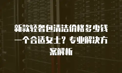 新款轻奢包清洁价格多少钱一个合适女士？专业解决方案解析