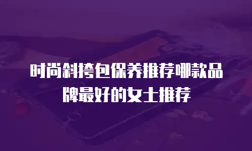 时尚斜挎包保养推荐哪款品牌最好的女士推荐