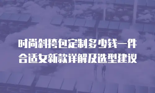 时尚斜挎包定制多少钱一件合适女新款详解及选型建议