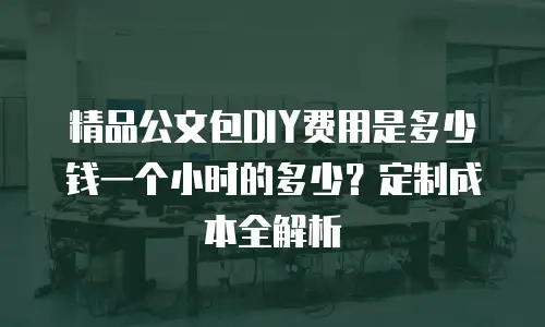 精品公文包DIY费用是多少钱一个小时的多少？定制成本全解析
