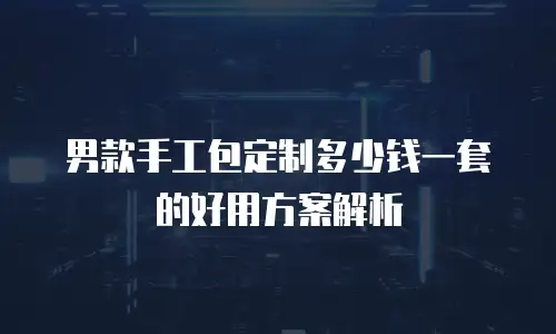 男款手工包定制多少钱一套的好用方案解析