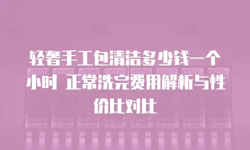 轻奢手工包清洁多少钱一个小时 正常洗完费用解析与性价比对比