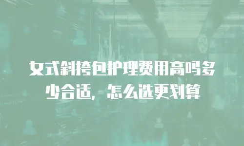 女式斜挎包护理费用高吗多少合适，怎么选更划算