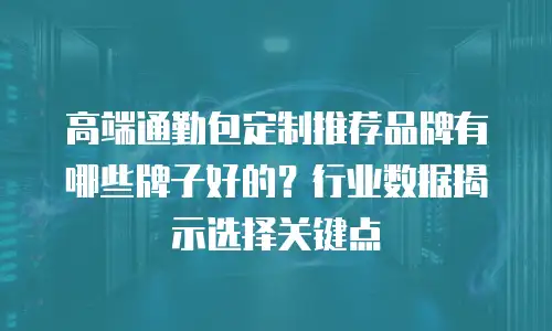 高端通勤包定制推荐品牌有哪些牌子好的？行业数据揭示选择关键点
