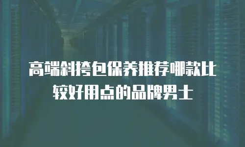 高端斜挎包保养推荐哪款比较好用点的品牌男士