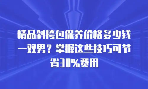 精品斜挎包保养价格多少钱一双男？掌握这些技巧可节省30%费用