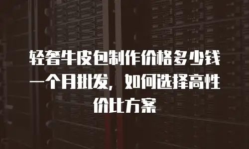 轻奢牛皮包制作价格多少钱一个月批发，如何选择高性价比方案