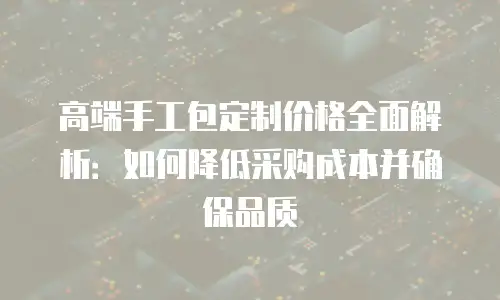 高端手工包定制价格全面解析：如何降低采购成本并确保品质