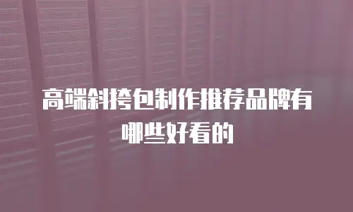 高端斜挎包制作推荐品牌有哪些好看的