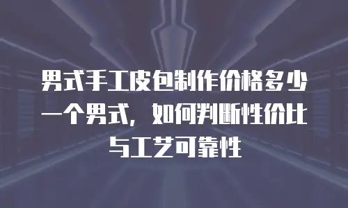 男式手工皮包制作价格多少一个男式，如何判断性价比与工艺可靠性