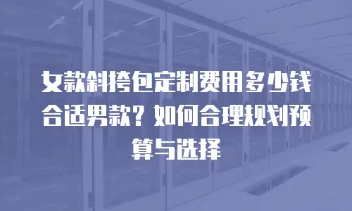 女款斜挎包定制费用多少钱合适男款？如何合理规划预算与选择