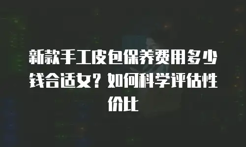 新款手工皮包保养费用多少钱合适女？如何科学评估性价比