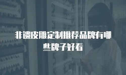 非遗皮雕定制推荐品牌有哪些牌子好看