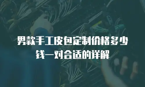 男款手工皮包定制价格多少钱一对合适的详解