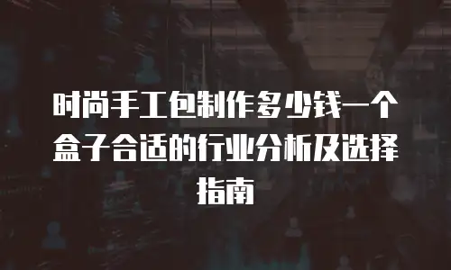 时尚手工包制作多少钱一个盒子合适的行业分析及选择指南