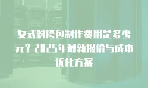 女式斜挎包制作费用是多少元？2025年最新报价与成本优化方案