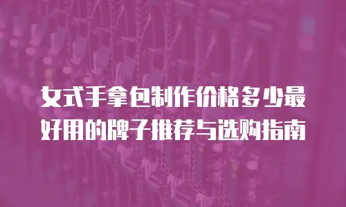 女式手拿包制作价格多少最好用的牌子推荐与选购指南