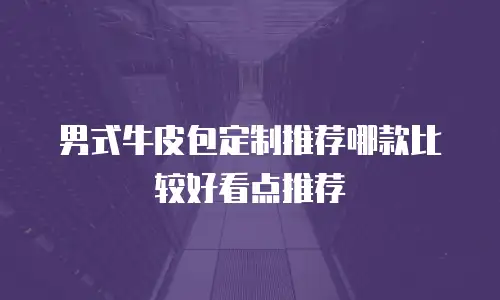 男式牛皮包定制推荐哪款比较好看点推荐