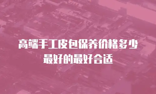 高端手工皮包保养价格多少最好的最好合适
