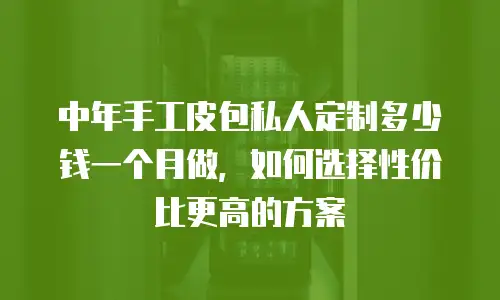 中年手工皮包私人定制多少钱一个月做，如何选择性价比更高的方案