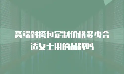 高端斜挎包定制价格多少合适女士用的品牌吗